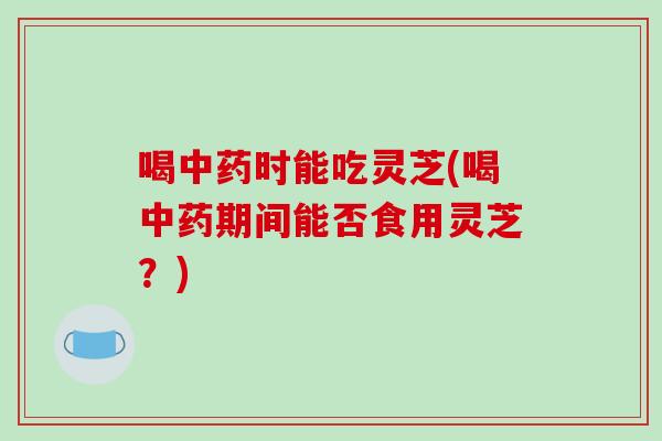 喝时能吃灵芝(喝期间能否食用灵芝？)