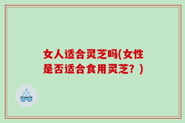 女人适合灵芝吗(女性是否适合食用灵芝？)