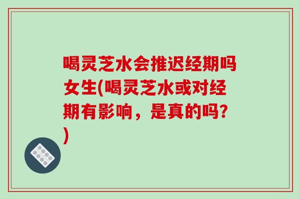 喝灵芝水会推迟经期吗女生(喝灵芝水或对经期有影响，是真的吗？)