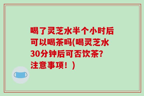 喝了灵芝水半个小时后可以喝茶吗(喝灵芝水30分钟后可否饮茶？注意事项！)
