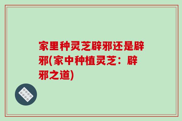 家里种灵芝辟邪还是辟邪(家中种植灵芝：辟邪之道)