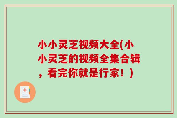 小小灵芝视频大全(小小灵芝的视频全集合辑，看完你就是行家！)