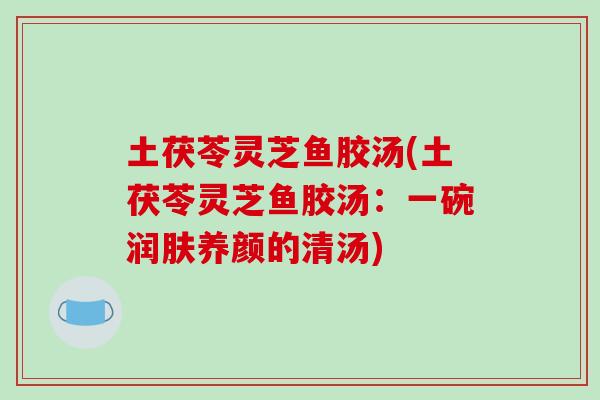 土茯苓灵芝鱼胶汤(土茯苓灵芝鱼胶汤：一碗润肤养颜的清汤)