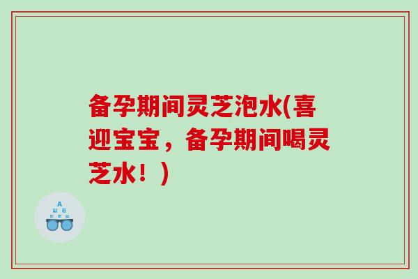 备孕期间灵芝泡水(喜迎宝宝，备孕期间喝灵芝水！)