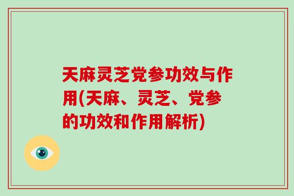 天麻灵芝党参功效与作用(天麻、灵芝、党参的功效和作用解析)