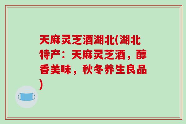 天麻灵芝酒湖北(湖北特产：天麻灵芝酒，醇香美味，秋冬养生良品)
