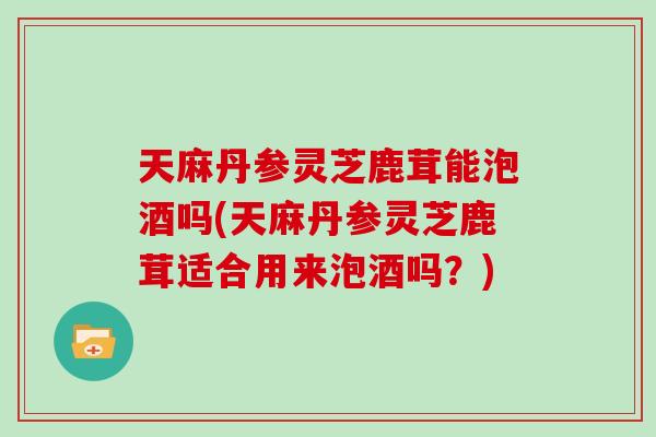 天麻丹参灵芝鹿茸能泡酒吗(天麻丹参灵芝鹿茸适合用来泡酒吗？)