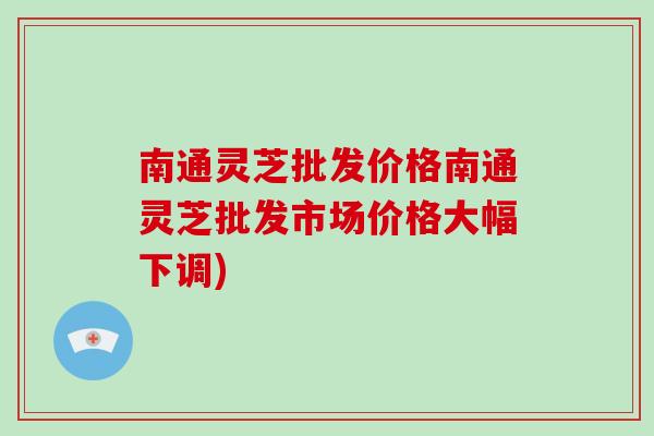 南通灵芝批发价格南通灵芝批发市场价格大幅下调)