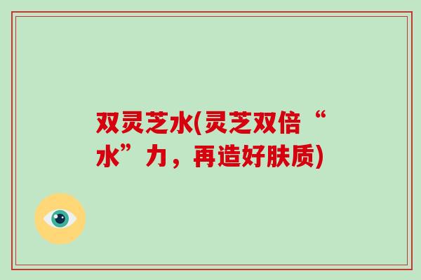双灵芝水(灵芝双倍“水”力，再造好肤质)
