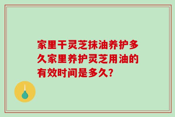 家里干灵芝抹油养护多久家里养护灵芝用油的有效时间是多久？
