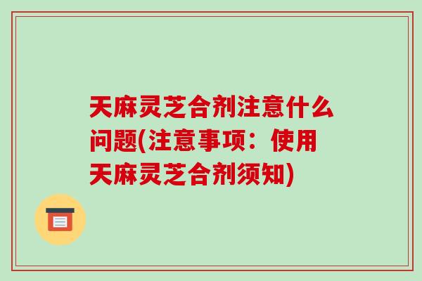 天麻灵芝合剂注意什么问题(注意事项：使用天麻灵芝合剂须知)