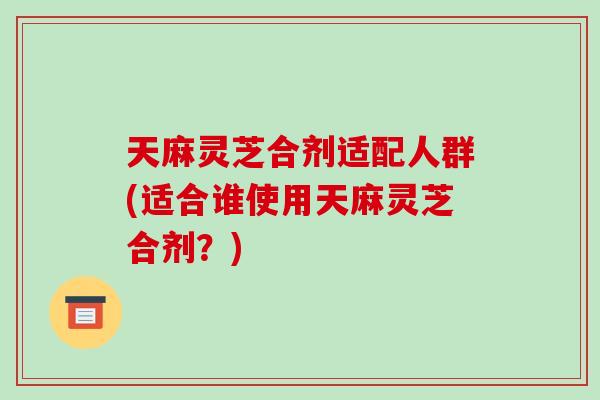 天麻灵芝合剂适配人群(适合谁使用天麻灵芝合剂？)