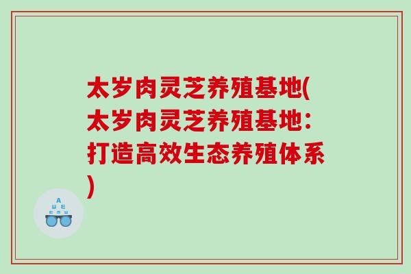 太岁肉灵芝养殖基地(太岁肉灵芝养殖基地：打造高效生态养殖体系)