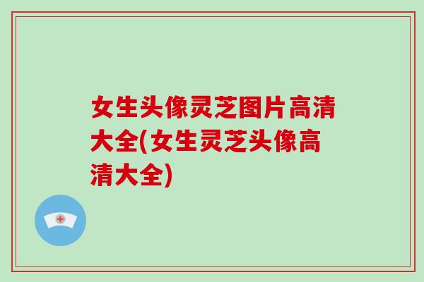 女生头像灵芝图片高清大全(女生灵芝头像高清大全)