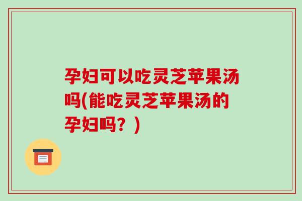 孕妇可以吃灵芝苹果汤吗(能吃灵芝苹果汤的孕妇吗？)