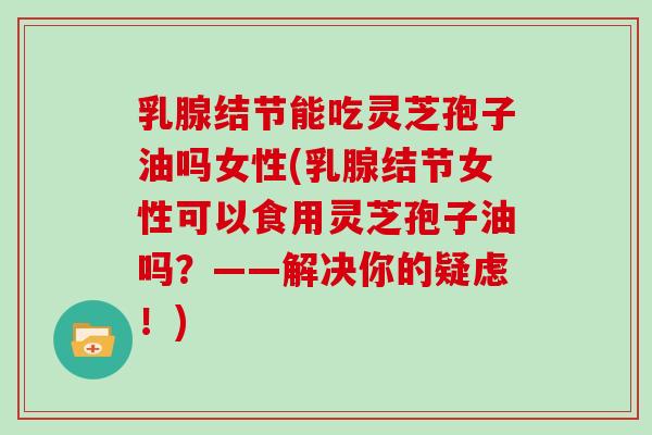 乳腺结节能吃灵芝孢子油吗女性(乳腺结节女性可以食用灵芝孢子油吗？——解决你的疑虑！)