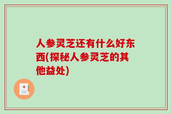 人参灵芝还有什么好东西(探秘人参灵芝的其他益处)