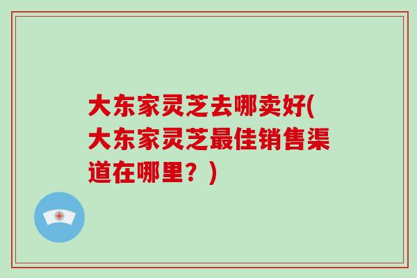 大东家灵芝去哪卖好(大东家灵芝佳销售渠道在哪里？)