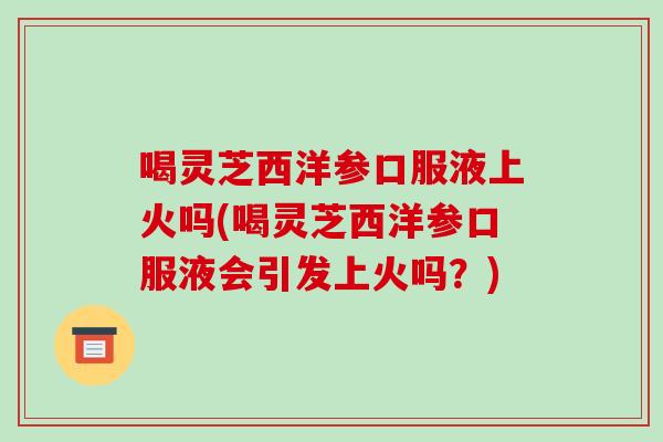 喝灵芝西洋参口服液上火吗(喝灵芝西洋参口服液会引发上火吗？)