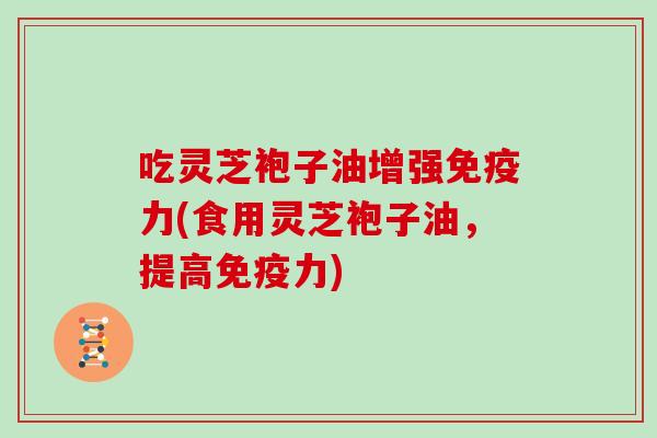 吃灵芝袍子油增强免疫力(食用灵芝袍子油，提高免疫力)