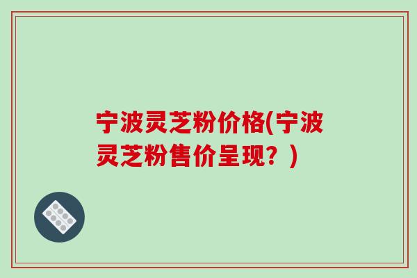 宁波灵芝粉价格(宁波灵芝粉售价呈现？)