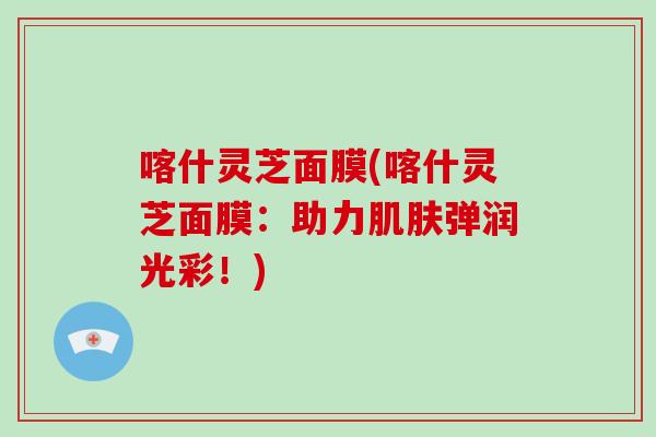 喀什灵芝面膜(喀什灵芝面膜：助力弹润光彩！)