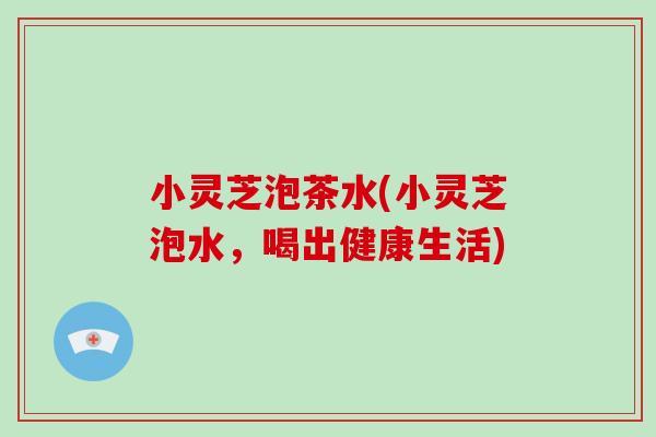 小灵芝泡茶水(小灵芝泡水，喝出健康生活)