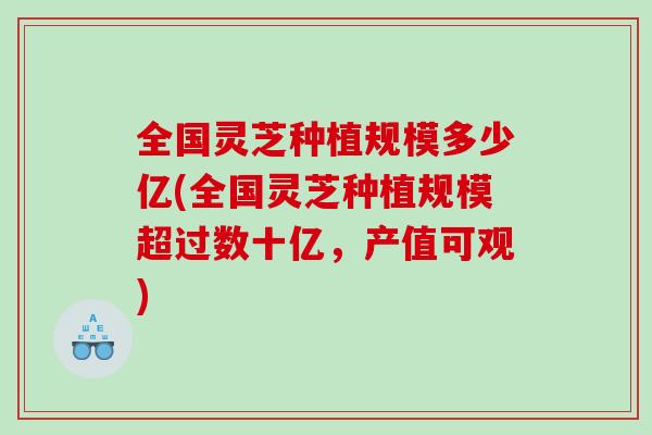 全国灵芝种植规模多少亿(全国灵芝种植规模超过数十亿，产值可观)
