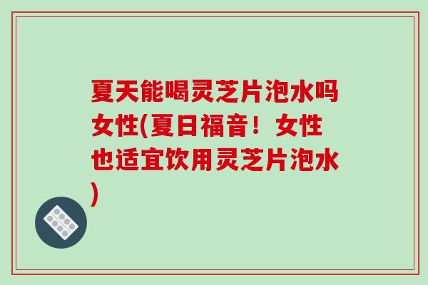 夏天能喝灵芝片泡水吗女性(夏日福音!女性也适宜饮用灵芝片泡水) 夏天能喝灵芝片泡水吗女性(夏日福音!女性也适宜饮用灵芝片泡水)