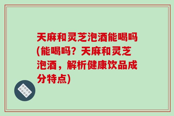 天麻和灵芝泡酒能喝吗(能喝吗？天麻和灵芝泡酒，解析健康饮品成分特点)