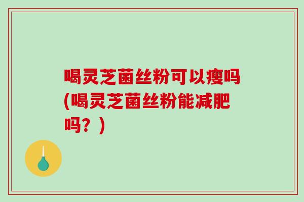 喝灵芝菌丝粉可以瘦吗(喝灵芝菌丝粉能吗？)