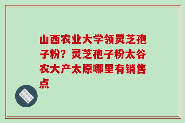 山西农业大学领灵芝孢子粉？灵芝孢子粉太谷农大产太原哪里有销售点