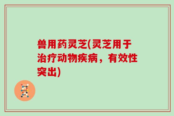 兽用药灵芝(灵芝用于动物，有效性突出)