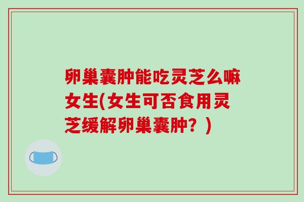 卵巢囊肿能吃灵芝么嘛女生(女生可否食用灵芝缓解卵巢囊肿？)