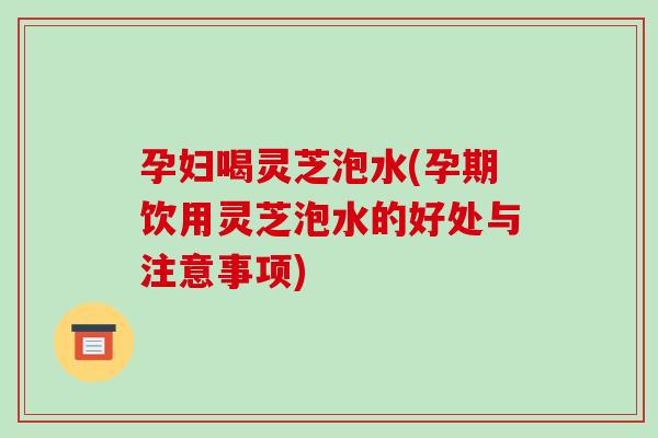 孕妇喝灵芝泡水(孕期饮用灵芝泡水的好处与注意事项)
