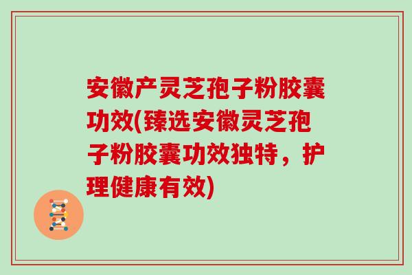 安徽产灵芝孢子粉胶囊功效(臻选安徽灵芝孢子粉胶囊功效独特，护理健康有效)