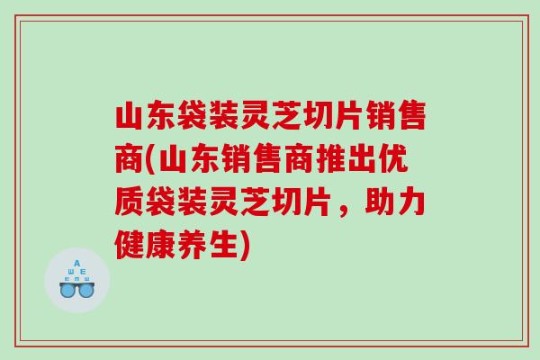 山东袋装灵芝切片销售商(山东销售商推出优质袋装灵芝切片，助力健康养生)