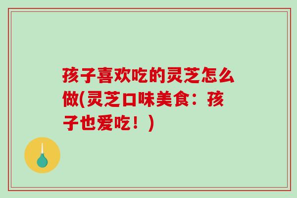 孩子喜欢吃的灵芝怎么做(灵芝口味美食：孩子也爱吃！)