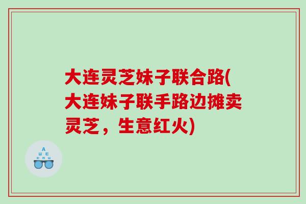 大连灵芝妹子联合路(大连妹子联手路边摊卖灵芝，生意红火)