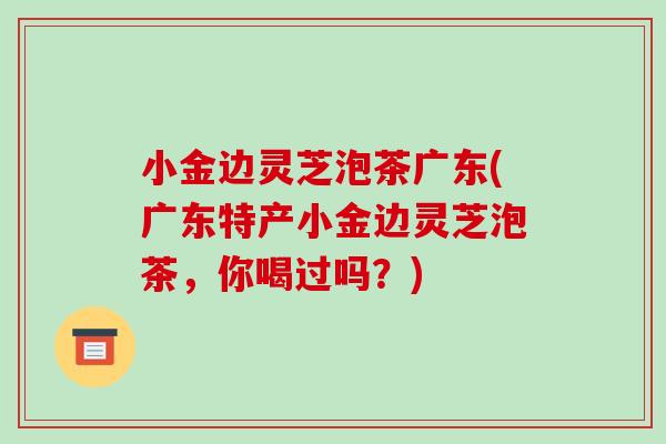 小金边灵芝泡茶广东(广东特产小金边灵芝泡茶，你喝过吗？)