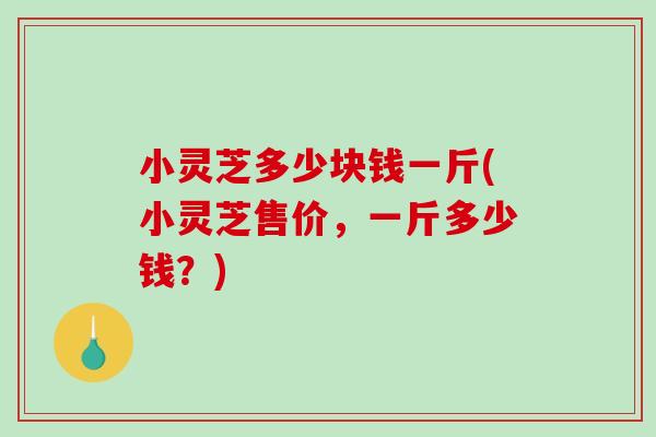 小灵芝多少块钱一斤(小灵芝售价，一斤多少钱？)