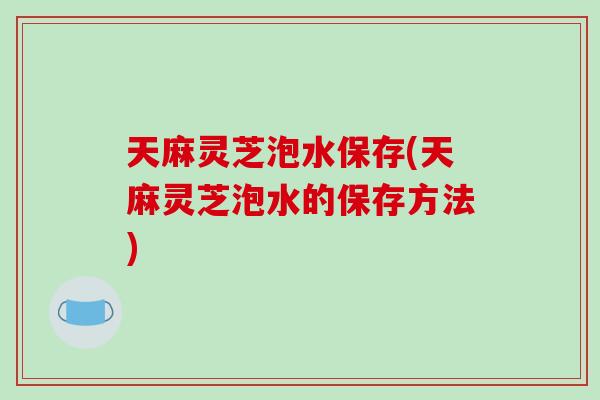 天麻灵芝泡水保存(天麻灵芝泡水的保存方法)
