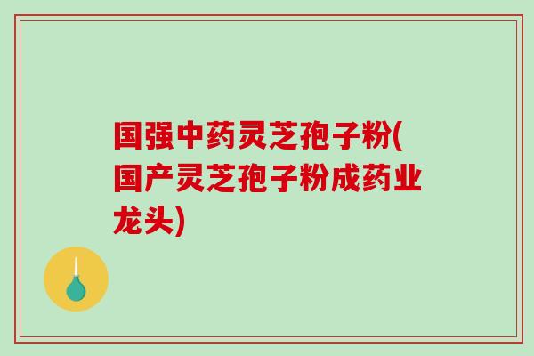 国强灵芝孢子粉(国产灵芝孢子粉成药业龙头) 国强灵芝孢子粉(国产灵芝孢子粉成药业龙头)
