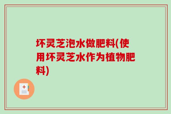 坏灵芝泡水做肥料(使用坏灵芝水作为植物肥料)