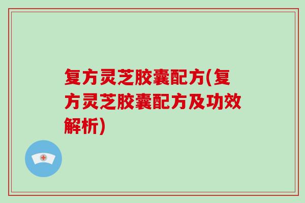 复方灵芝胶囊配方(复方灵芝胶囊配方及功效解析)