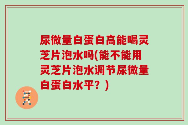 尿微量白蛋白高能喝灵芝片泡水吗(能不能用灵芝片泡水调节尿微量白蛋白水平？)