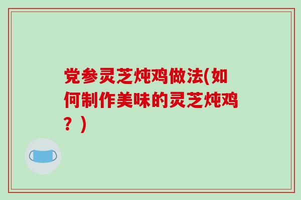 党参灵芝炖鸡做法(如何制作美味的灵芝炖鸡？)