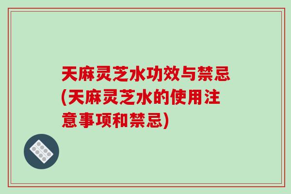 天麻灵芝水功效与禁忌(天麻灵芝水的使用注意事项和禁忌)