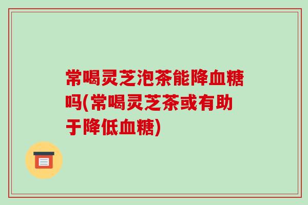 常喝灵芝泡茶能降吗(常喝灵芝茶或有助于降低)