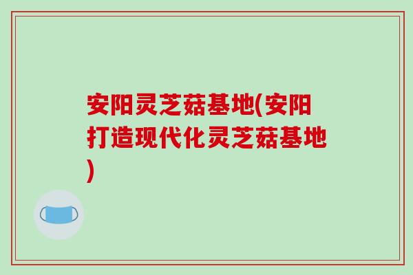 安阳灵芝菇基地(安阳打造现代化灵芝菇基地)